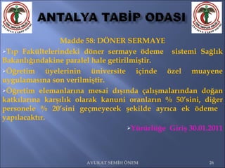 Madde 58: DÖNER SERMAYE Tıp Fakültelerindeki döner sermaye ödeme  sistemi Sağlık Bakanlığındakine paralel hale getirilmiştir. Öğretim üyelerinin üniversite içinde özel muayene uygulamasına son verilmiştir. Öğretim elemanlarına mesai dışında çalışmalarından doğan katkılarına karşılık olarak kanuni oranların % 50’sini, diğer personele % 20’sini geçmeyecek şekilde ayrıca ek ödeme  yapılacaktır. Yürürlüğe  Giriş 30.01.2011 AVUKAT SEMİH ÖNEM 