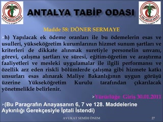 Madde 58: DÖNER SERMAYE h) Yapılacak ek ödeme oranları ile bu ödemelerin esas ve usulleri, yükseköğretim kurumlarının hizmet sunum şartları ve kriterleri de dikkate alınmak suretiyle personelin unvanı, görevi, çalışma şartları ve süresi, eğitim-öğretim ve araştırma faaliyetleri ve mesleki uygulamalar ile ilgili performansı ve özellik arz eden riskli bölümlerde çalışma gibi hizmete katkı unsurları esas alınarak Maliye Bakanlığının uygun görüşü üzerine Yükseköğretim Kurulu tarafından çıkarılacak yönetmelikle belirlenir.  Yürürlüğe  Giriş 30.01.2011 (Bu Paragrafın Anayasanın 6, 7 ve 128. Maddelerine Aykırılığı Gerekçesiyle İptali İstendi) AVUKAT SEMİH ÖNEM 