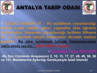   “ GEÇİCİ MADDE 57 – Bu maddenin yayımlandığı tarihte kısmî statüde görev yapmakta olan öğretim üyelerinden, Kanunun yayımlandığı tarihten itibaren bir yıl içerisinde talepte bulunanlar devamlı statüye geçirilir.  Bu süre içerisinde talepte bulunmayanlar istifa etmiş sayılır.”  (30.01.2011’e kadar) Yürürlüğe  Giriş 30.01.2010 Bu Son Cümlenin Anayasanın 2, 10, 13, 17, 27, 48, 49, 50, 56 ve 131. Maddelerine Aykırılığı Gerekçesiyle İptali İstendi) AVUKAT SEMİH ÖNEM 
