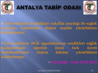 Üniversitelerin kurdukları vakıflar aracılığı ile sağlık kuruluşu işletmesine ilişkin madde yürürlükten kaldırılmıştır. Üniversitelerin SGK sigortalılarına verdikleri sağlık hizmetlerinde öğretim üyesi fark ücreti alabileceklerine ilişkin hüküm yürürlükten kaldırılmıştır. Yürürlüğe  Giriş 30.01.2011 AVUKAT SEMİH ÖNEM 
