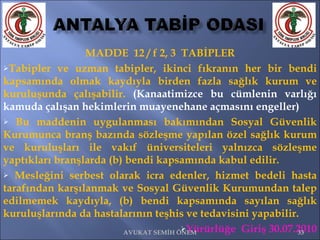 MADDE  12 / f 2, 3  TABİPLER Tabipler ve uzman tabipler, ikinci fıkranın her bir bendi kapsamında olmak kaydıyla birden fazla sağlık kurum ve kuruluşunda çalışabilir.  (Kanaatimizce bu cümlenin varlığı kamuda çalışan hekimlerin muayenehane açmasını engeller) Bu maddenin uygulanması bakımından Sosyal Güvenlik Kurumunca branş bazında sözleşme yapılan özel sağlık kurum ve kuruluşları ile vakıf üniversiteleri yalnızca sözleşme yaptıkları branşlarda (b) bendi kapsamında kabul edilir. Mesleğini serbest olarak icra edenler, hizmet bedeli hasta tarafından karşılanmak ve Sosyal Güvenlik Kurumundan talep edilmemek kaydıyla, (b) bendi kapsamında sayılan sağlık kuruluşlarında da hastalarının teşhis ve tedavisini yapabilir.  Yürürlüğe  Giriş 30.07.2010 AVUKAT SEMİH ÖNEM 