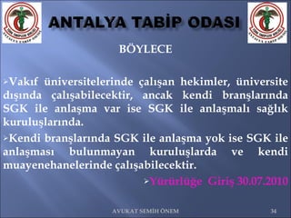 BÖYLECE Vakıf üniversitelerinde çalışan hekimler, üniversite dışında çalışabilecektir, ancak kendi branşlarında SGK ile anlaşma var ise SGK ile anlaşmalı sağlık kuruluşlarında. Kendi branşlarında SGK ile anlaşma yok ise SGK ile anlaşması bulunmayan kuruluşlarda ve kendi muayenehanelerinde çalışabilecektir. Yürürlüğe  Giriş 30.07.2010 AVUKAT SEMİH ÖNEM 