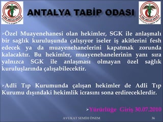 Özel Muayenehanesi olan hekimler, SGK ile anlaşmalı bir sağlık kuruluşunda çalışıyor iseler iş akitlerini fesh edecek ya da muayenehanelerini kapatmak zorunda kalacaktır. Bu hekimler, muayenehanelerinin yanı sıra yalnızca SGK ile anlaşması olmayan özel sağlık kuruluşlarında çalışabilecektir. Adli Tıp Kurumunda çalışan hekimler de Adli Tıp Kurumu dışındaki hekimlik icrasını sona erdireceklerdir. Yürürlüğe  Giriş 30.07.2010 AVUKAT SEMİH ÖNEM 