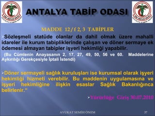 MADDE  12 / f 2, 3  TABİPLER Sözleşmeli statüde olanlar da dahil olmak üzere mahalli idareler ile kurum tabipliklerinde çalışan ve döner sermaye ek ödemesi almayan tabipler işyeri hekimliği yapabilir. (Bu Cümlenin Anayasanın 2, 17, 27, 49, 50, 56 ve 60.  Maddelerine Aykırılığı Gerekçesiyle İptali İstendi) Döner sermayeli sağlık kuruluşları ise kurumsal olarak işyeri hekimliği hizmeti verebilir. Bu maddenin uygulamasına ve işyeri hekimliğine ilişkin esaslar Sağlık Bakanlığınca belirlenir.“  Yürürlüğe  Giriş 30.07.2010 AVUKAT SEMİH ÖNEM 