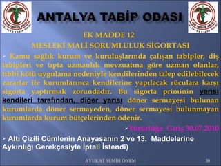 EK MADDE 12  MESLEKİ MALİ SORUMLULUK SİGORTASI Kamu sağlık kurum ve kuruluşlarında çalışan tabipler, diş tabipleri ve tıpta uzmanlık mevzuatına göre uzman olanlar, tıbbi kötü uygulama nedeniyle kendilerinden talep edilebilecek zararlar ile kurumlarınca kendilerine yapılacak rüculara karşı sigorta yaptırmak zorundadır. Bu sigorta priminin  yarısı kendileri tarafından, diğer yarısı   döner sermayesi bulunan kurumlarda döner sermayeden, döner sermayesi bulunmayan kurumlarda kurum bütçelerinden ödenir.  Yürürlüğe  Giriş 30.07.2010 Altı Çizili Cümlenin Anayasanın 2 ve 13.  Maddelerine Aykırılığı Gerekçesiyle İptali İstendi) AVUKAT SEMİH ÖNEM 