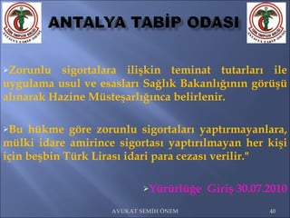 Zorunlu sigortalara ilişkin teminat tutarları ile uygulama usul ve esasları Sağlık Bakanlığının görüşü alınarak Hazine Müsteşarlığınca belirlenir.  Bu hükme göre zorunlu sigortaları yaptırmayanlara, mülki idare amirince sigortası yaptırılmayan her kişi için beşbin Türk Lirası idari para cezası verilir."  Yürürlüğe  Giriş 30.07.2010 AVUKAT SEMİH ÖNEM 