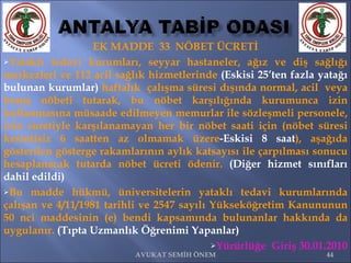 EK MADDE  33  NÖBET ÜCRETİ Yataklı tedavi kurumları, seyyar hastaneler, ağız ve diş sağlığı merkezleri ve 112 acil sağlık hizmetlerinde  (Eskisi 25’ten fazla yatağı bulunan kurumlar)  haftalık  çalışma süresi dışında normal, acil  veya branş nöbeti tutarak, bu nöbet karşılığında kurumunca izin kullanmasına müsaade edilmeyen memurlar ile sözleşmeli personele, izin suretiyle karşılanamayan her bir nöbet saati için (nöbet süresi kesintisiz 6 saatten az olmamak üzere -Eskisi 8 saat ), aşağıda gösterilen gösterge rakamlarının aylık katsayısı ile çarpılması sonucu hesaplanacak tutarda nöbet ücreti ödenir.  (Diğer hizmet sınıfları dahil edildi) Bu madde hükmü, üniversitelerin yataklı tedavi kurumlarında çalışan ve 4/11/1981 tarihli ve 2547 sayılı Yükseköğretim Kanununun 50 nci maddesinin (e) bendi kapsamında bulunanlar hakkında da uygulanır.  (Tıpta Uzmanlık Öğrenimi Yapanlar)    Yürürlüğe  Giriş 30.01.2010 AVUKAT SEMİH ÖNEM 