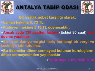 Bir saatlik nöbet karşılığı olarak; Uzman hekime 5, 73 TL,  Pratisyen hekime 5,15 TL ödenecektir.  Ancak ayda 130 saatten fazlası  (Eskisi 80 saat)  için ödeme yapılmaz .  Bu ücret damga vergisi hariç herhangi bir vergi ve kesintiye tabi tutulmaz.  Bu ödemeler döner sermayesi bulunan kuruluşların döner sermayesinden yapılacaktır. Yürürlüğe  Giriş 30.01.2010 AVUKAT SEMİH ÖNEM 