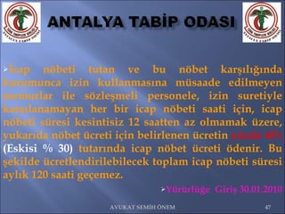 İcap nöbeti tutan ve bu nöbet karşılığında kurumunca izin kullanmasına müsaade edilmeyen memurlar ile sözleşmeli personele, izin suretiyle karşılanamayan her bir icap nöbeti saati için, icap nöbeti süresi kesintisiz 12 saatten az olmamak üzere, yukarıda nöbet ücreti için belirlenen ücretin  yüzde 40'ı  (Eskisi % 30)  tutarında icap nöbet ücreti ödenir. Bu şekilde ücretlendirilebilecek toplam icap nöbeti süresi aylık 120 saati geçemez.  Yürürlüğe  Giriş 30.01.2010 AVUKAT SEMİH ÖNEM 