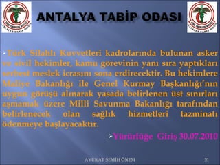 Türk Silahlı Kuvvetleri kadrolarında bulunan asker ve sivil hekimler, kamu görevinin yanı sıra yaptıkları serbest meslek icrasını sona erdirecektir. Bu hekimlere Maliye Bakanlığı ile Genel Kurmay Başkanlığı’nın uygun görüşü alınarak yasada belirlenen üst sınırları aşmamak üzere Milli Savunma Bakanlığı tarafından belirlenecek olan sağlık hizmetleri tazminatı ödenmeye başlayacaktır. Yürürlüğe  Giriş 30.07.2010 AVUKAT SEMİH ÖNEM 