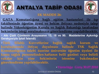 EK MADDE 26: GATA Komutanlığına bağlı eğitim hastaneleri ile tıp fakültesinde öğretim üyesi ve hekim ihtiyacı nedeniyle talep halinde Yükseköğretim Kurulu ve Sağlık Bakanlığı tarafından hekimlerin isteği sorulmaksızın görevlendirme yapılabilecektir. Altı Çizili Cümlenin Anayasanın 13, 18 ve 90.  Maddelerine Aykırılığı Gerekçesiyle İptali İstendi) Türk Silahlı Kuvvetlerine bağlık sağlık kurum ve kuruluşlarında ihtiyaç duyulması halinde TSK Sağlık Komutanlığının talebi üzerine üniversite öğretim üyeleri ile kamu sağlık personelinden haftanın belli günleri veya belirli vakalar için yine hekimlerin istemine bakılmadan görevlendirme yapılabilecektir. Yürürlüğe  Giriş 30.07.2010 AVUKAT SEMİH ÖNEM 