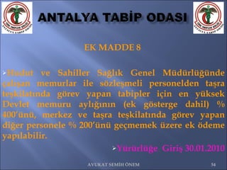 EK MADDE 8  Hudut ve Sahiller Sağlık Genel Müdürlüğünde çalışan memurlar ile sözleşmeli personelden taşra teşkilatında görev yapan tabipler için en yüksek Devlet memuru aylığının (ek gösterge dahil) % 400’ünü, merkez ve taşra teşkilatında görev yapan diğer personele % 200’ünü geçmemek üzere ek ödeme yapılabilir.  Yürürlüğe  Giriş 30.01.2010 AVUKAT SEMİH ÖNEM 