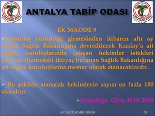 EK MADDE 9  Kanunun yürürlüğe girmesinden itibaren altı ay içinde Sağlık Bakanlığına devredilecek Kızılay’a ait sağlık kuruluşlarında çalışan hekimler istekleri halinde illerindeki ihtiyaç bulunan Sağlık Bakanlığına ait sağlık kuruluşlarına memur olarak atanacaklardır. Bu şekilde atanacak hekimlerin sayısı en fazla 180 olacaktır.   Yürürlüğe  Giriş 30.01.2010 AVUKAT SEMİH ÖNEM 