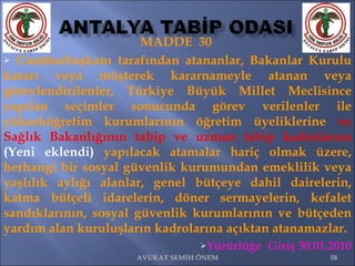MADDE  30  Cumhurbaşkanı tarafından atananlar, Bakanlar Kurulu kararı veya müşterek kararnameyle atanan veya görevlendirilenler, Türkiye Büyük Millet Meclisince yapılan seçimler sonucunda görev verilenler ile yükseköğretim kurumlarının öğretim üyeliklerine  ve Sağlık Bakanlığının tabip ve uzman tabip kadrolarına   (Yeni eklendi)  yapılacak atamalar hariç olmak üzere, herhangi bir sosyal güvenlik kurumundan emeklilik veya yaşlılık aylığı alanlar, genel bütçeye dahil dairelerin, katma bütçeli idarelerin, döner sermayelerin, kefalet sandıklarının, sosyal güvenlik kurumlarının ve bütçeden yardım alan kuruluşların kadrolarına açıktan atanamazlar.  Yürürlüğe  Giriş 30.01.2010 AVUKAT SEMİH ÖNEM 