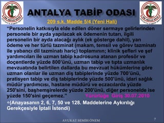 209 s.k. Madde 5/4 (Yeni Hali) “ Personelin katkısıyla elde edilen döner sermaye gelirlerinden personele bir ayda yapılacak ek ödemenin tutarı, ilgili personelin bir ayda alacağı aylık (ek gösterge dahil), yan ödeme ve her türlü tazminat (makam, temsil ve görev tazminatı ile yabancı dil tazminatı hariç) toplamının; klinik şefleri ve şef yardımcıları ile uzman tabip kadrosuna atanan profesör ve doçentlerde yüzde 800’ünü, uzman tabip ve tıpta uzmanlık mevzuatında belirtilen dallarda bu mevzuat hükümlerine göre uzman olanlar ile uzman diş tabiplerinde yüzde 700’ünü, pratisyen tabip ve diş tabiplerinde yüzde 500'ünü, idari sağlık müdür yardımcısı, hastane müdürü ve eczacılarda yüzde 250'sini, başhemşirelerde yüzde 200'ünü, diğer personelde ise yüzde 150'sini geçemez.”  Yürürlüğe  Giriş 30.07.2010 (Anayasanın 2, 6, 7, 50 ve 128. Maddelerine Aykırılığı Gerekçesiyle İptali İstendi) AVUKAT SEMİH ÖNEM 
