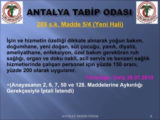 209 s.k. Madde 5/4 (Yeni Hali) İşin ve hizmetin özelliği dikkate alınarak yoğun bakım, doğumhane, yeni doğan, süt çocuğu, yanık, diyaliz, ameliyathane, enfeksiyon, özel bakım gerektiren ruh sağlığı, organ ve doku nakli, acil servis ve benzeri sağlık hizmetlerinde çalışan personel için yüzde 150 oranı, yüzde 200 olarak uygulanır.  Yürürlüğe  Giriş 30.07.2010 (Anayasanın 2, 6, 7, 50 ve 128. Maddelerine Aykırılığı Gerekçesiyle İptali İstendi) AVUKAT SEMİH ÖNEM 