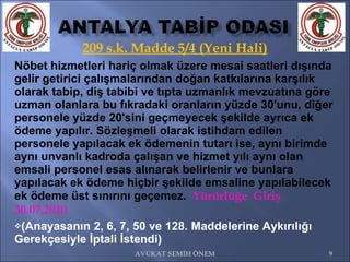 209 s.k. Madde 5/4 (Yeni Hali) Nöbet hizmetleri hariç olmak üzere mesai saatleri dışında gelir getirici çalışmalarından doğan katkılarına karşılık olarak tabip, diş tabibi ve tıpta uzmanlık mevzuatına göre uzman olanlara bu fıkradaki oranların yüzde 30'unu, diğer personele yüzde 20'sini geçmeyecek şekilde ayrıca ek ödeme yapılır.  Sözleşmeli olarak istihdam edilen personele yapılacak ek ödemenin tutarı ise, aynı birimde aynı unvanlı kadroda çalışan ve hizmet yılı aynı olan emsali personel esas alınarak belirlenir ve bunlara yapılacak ek ödeme hiçbir şekilde emsaline yapılabilecek ek ödeme üst sınırını geçemez.  Yürürlüğe  Giriş 30.07.2010 (Anayasanın 2, 6, 7, 50 ve 128. Maddelerine Aykırılığı Gerekçesiyle İptali İstendi) AVUKAT SEMİH ÖNEM 