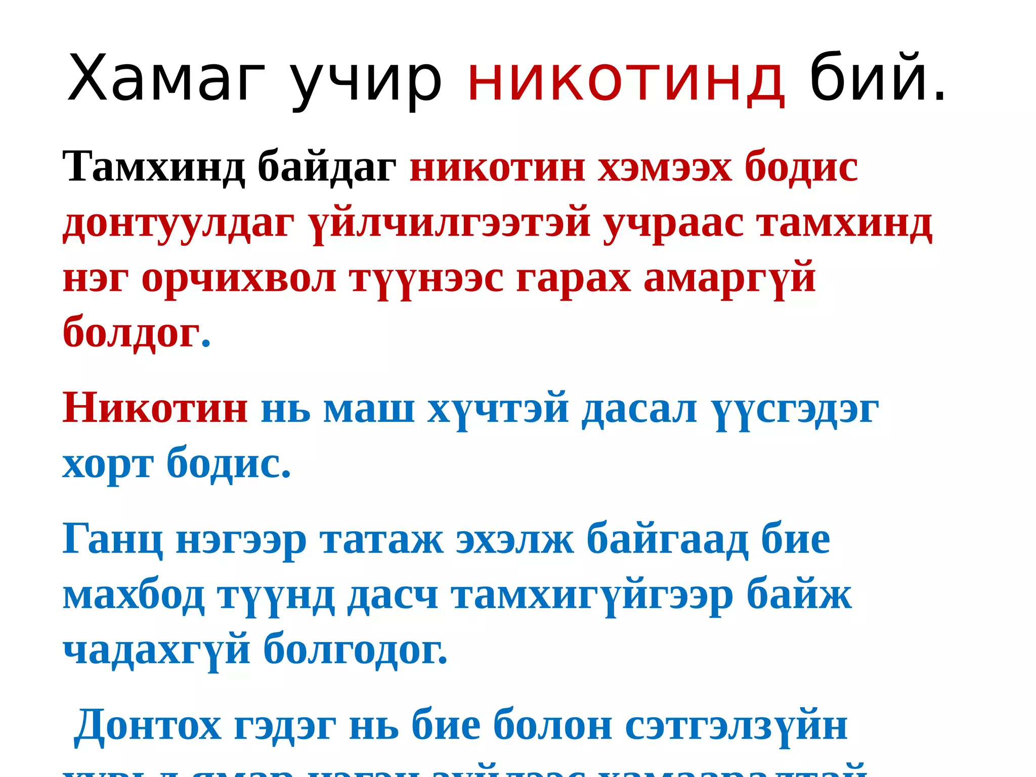 Хамаг учир никотинд бий.
Тамхинд байдаг никотин хэмээх бодис
донтуулдаг үйлчилгээтэй учраас тамхинд
нэг орчихвол түүнээс гарах амаргүй
болдог.
Никотин нь маш хүчтэй дасал үүсгэдэг
хорт бодис.
Ганц нэгээр татаж эхэлж байгаад бие
махбод түүнд дасч тамхигүйгээр байж
чадахгүй болгодог.
Донтох гэдэг нь бие болон сэтгэлзүйн
 