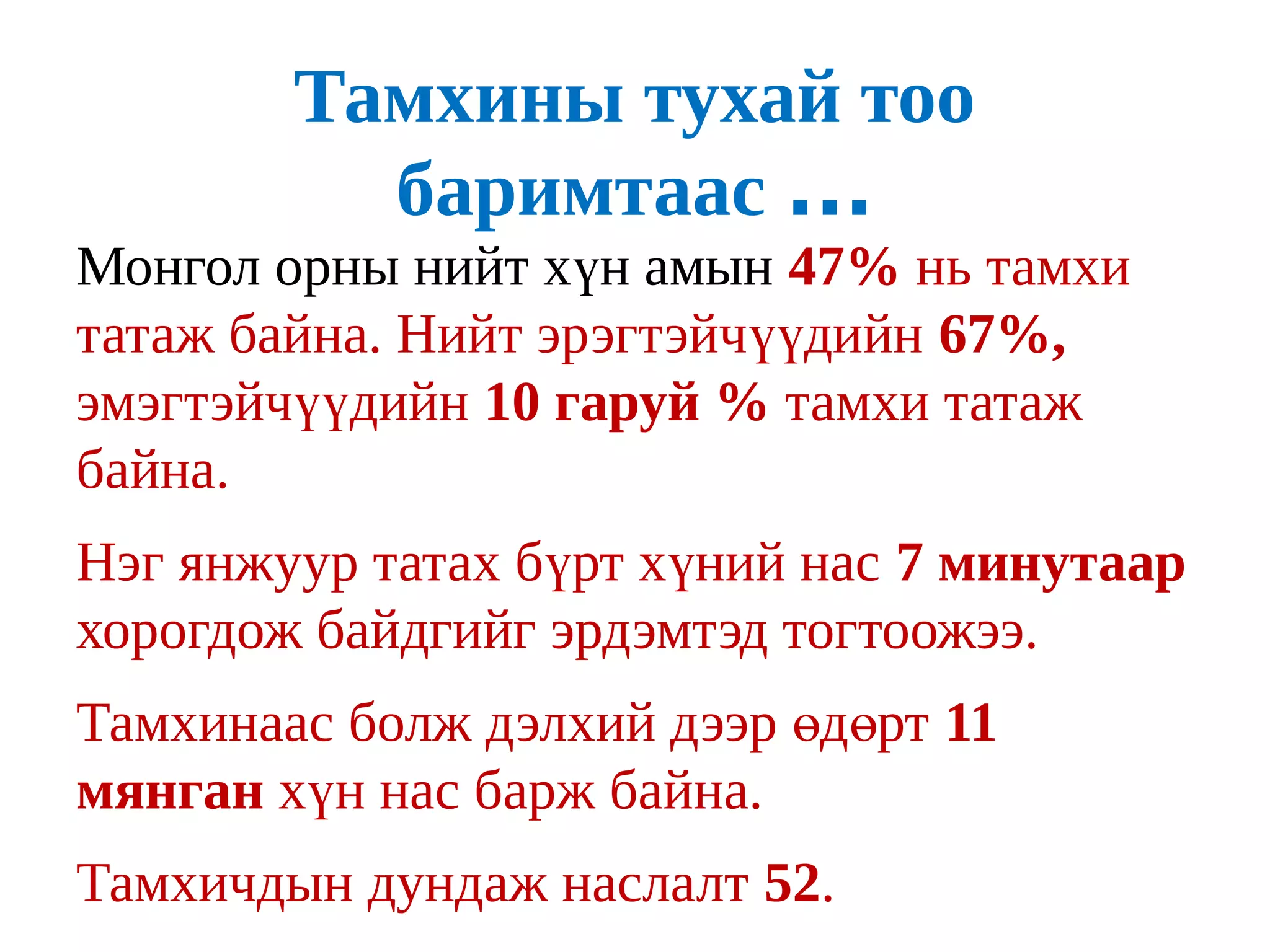 Тамхины тухай тоо
          баримтаас ...
Монгол орны нийт хүн амын 47% нь тамхи
татаж байна. Нийт эрэгтэйчүүдийн 67%,
эмэгтэйчүүдийн 10 гаруй % тамхи татаж
байна.
Нэг янжуур татах бүрт хүний нас 7 минутаар
хорогдож байдгийг эрдэмтэд тогтоожээ.
Тамхинаас болж дэлхий дээр өдөрт 11
мянган хүн нас барж байна.
Тамхичдын дундаж наслалт 52.
 