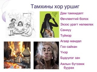 Оршил Тамхичдын ихэнх нь тамхийг анх сонирхож, дуурайж, саваагүйтэн хэрэглэж эхэлсэн байдаг.  Тамхи хорт хавдар, амьсгалын замын, зүрх судасны өвчинд хүргэдгийг тэд сайн, бүр маш сайн мэддэг. Гэсэн ч өөрийгөө ялж чаддаггүй. Тамхи татдаг хүнд: “Та ДОХ-той болсон байна” гэж ...  