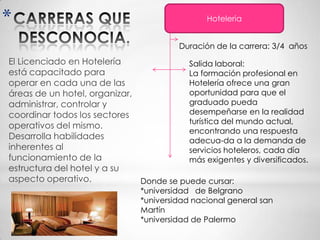 *                                              Hoteleria


                                        Duración de la carrera: 3/4 años
El Licenciado en Hotelería               Salida laboral:
está capacitado para                     La formación profesional en
operar en cada una de las                Hotelería ofrece una gran
áreas de un hotel, organizar,            oportunidad para que el
administrar, controlar y                 graduado pueda
coordinar todos los sectores             desempeñarse en la realidad
                                         turística del mundo actual,
operativos del mismo.
                                         encontrando una respuesta
Desarrolla habilidades                   adecua-da a la demanda de
inherentes al                            servicios hoteleros, cada día
funcionamiento de la                     más exigentes y diversificados.
estructura del hotel y a su
aspecto operativo.            Donde se puede cursar:
                               *universidad de Belgrano
                               *universidad nacional general san
                               Martín
                               *universidad de Palermo
 