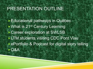 PRESENTATION OUTLINE 
Educational pathways in Québec 
What is 21st Century Learning 
Career exploration at SWLSB 
LTM students visiting CDC Pont Viau 
ePortfolio & Podcast for digital story telling 
Q&A 
 
