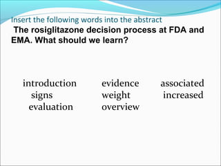 Insert the following words into the abstract
 The rosiglitazone decision process at FDA and
EMA. What should we learn?




  introduction       evidence      associated
     signs           weight         increased
    evaluation       overview
 