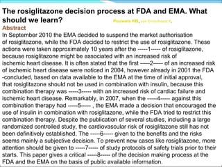 The rosiglitazone decision process at FDA and EMA. What
should we learn?               Pouwels KB, van Grootheest K.
Abstract
In September 2010 the EMA decided to suspend the market authorisation
of rosiglitazone, while the FDA decided to restrict the use of rosiglitazone. These
actions were taken approximately 10 years after the -----1----- of rosiglitazone,
because rosiglitazone might be associated with an increased risk of
ischemic heart disease. It is often stated that the first -----2----- of an increased risk
of ischemic heart disease were noticed in 2004, however already in 2001 the FDA
-concluded, based on data available to the EMA at the time of initial approval,
that rosiglitazone should not be used in combination with insulin, because this
combination therapy was -----3----- with an increased risk of cardiac failure and
ischemic heart disease. Remarkably, in 2007, when the -----4----- against this
combination therapy had -----5----- , the EMA made a decision that encouraged the
use of insulin in combination with rosiglitazone, while the FDA tried to restrict this
combination therapy. Despite the publication of several studies, including a large
randomized controlled study, the cardiovascular risk of rosiglitazone still has not
been definitively established. The -----6----- given to the benefits and the risks
seems mainly a subjective decision. To prevent new cases like rosiglitazone, more
attention should be given to -----7----- of study protocols of safety trials prior to their
starts. This paper gives a critical -----8----- of the decision making process at the
FDA and the EMA on the basis of public available information.
 