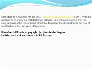 According to a scientist for the U.S. Food and Drug Administration (FDA), Avandia
is linked to as many as 100,000 heart attacks. Clinical studies show that the
drug increases the risk of heart attack by 43 percent and can double the risk of
heart failure after one year of treatment.

GlaxoSmithKline is to pay $3bn (£1.9bn) in the largest
healthcare fraud settlement in US history.
 