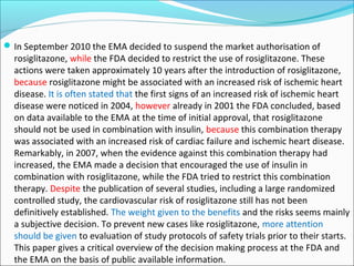  In September 2010 the EMA decided to suspend the market authorisation of
  rosiglitazone, while the FDA decided to restrict the use of rosiglitazone. These
  actions were taken approximately 10 years after the introduction of rosiglitazone,
  because rosiglitazone might be associated with an increased risk of ischemic heart
  disease. It is often stated that the first signs of an increased risk of ischemic heart
  disease were noticed in 2004, however already in 2001 the FDA concluded, based
  on data available to the EMA at the time of initial approval, that rosiglitazone
  should not be used in combination with insulin, because this combination therapy
  was associated with an increased risk of cardiac failure and ischemic heart disease.
  Remarkably, in 2007, when the evidence against this combination therapy had
  increased, the EMA made a decision that encouraged the use of insulin in
  combination with rosiglitazone, while the FDA tried to restrict this combination
  therapy. Despite the publication of several studies, including a large randomized
  controlled study, the cardiovascular risk of rosiglitazone still has not been
  definitively established. The weight given to the benefits and the risks seems mainly
  a subjective decision. To prevent new cases like rosiglitazone, more attention
  should be given to evaluation of study protocols of safety trials prior to their starts.
  This paper gives a critical overview of the decision making process at the FDA and
  the EMA on the basis of public available information.
 