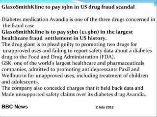 GlaxoSmithKline to pay $3bn in US drug fraud scandal

Diabetes medication Avandia is one of the three drugs concerned in
 the fraud case
GlaxoSmithKline is to pay $3bn (£1.9bn) in the largest
healthcare fraud settlement in US history.
The drug giant is to plead guilty to promoting two drugs for
 unapproved uses and failing to report safety data about a diabetes
drug to the Food and Drug Administration (FDA).
GSK, one of the world's largest healthcare and pharmaceuticals
companies, admitted to promoting antidepressants Paxil and
Wellbutrin for unapproved uses, including treatment of children
and adolescents.
The company also conceded charges that it held back data and
Made unsupported safety claims over its diabetes drug Avandia.

BBC News                                 2 July 2012
 