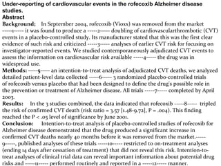 Under-reporting of cardiovascular events in the rofecoxib Alzheimer disease
studies.
Abstract
Background; In September 2004, rofecoxib (Vioxx) was removed from the market
-----1----- it was found to produce a -----2----- doubling of cardiovascularthrombotic (CVT)
events in a placebo-controlled study. Its manufacturer stated that this was the first clear
evidence of such risk and criticized -----3----- analyses of earlier CVT risk for focusing on
investigator-reported events. We studied contemporaneously adjudicated CVT events to
assess the information on cardiovascular risk available -----4----- the drug was in
widespread use.
Methods: -----5----- an intention-to-treat analysis of adjudicated CVT deaths, we analyzed
detailed patient-level data collected -----6----- 3 randomized placebo-controlled trials
of rofecoxib versus placebo that had been designed to define the drug's possible role in
the prevention or treatment of Alzheimer disease. All trials -----7----- completed by April
2003.
Results: In the 3 studies combined, the data indicated that rofecoxib -----8----- tripled
the risk of confirmed CVT death (risk ratio = 3.57 [1.48-9.72], P = .004). This finding
reached the P < .05 level of significance by June 2001.
Conclusion: Intention-to-treat analysis of placebo-controlled studies of rofecoxib for
Alzheimer disease demonstrated that the drug produced a significant increase in
confirmed CVT deaths nearly 40 months before it was removed from the market.-----
9-----, published analyses of these trials -----10----- restricted to on-treatment analyses
(ending 14 days after cessation of treatment) that did not reveal this risk. Intention-to-
treat analyses of clinical trial data can reveal important information about potential drug
risks and -----11----- performed routinely and reported in a -----12----- manner.
 