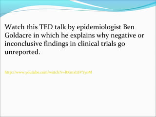 Watch this TED talk by epidemiologist Ben
Goldacre in which he explains why negative or
inconclusive findings in clinical trials go
unreported.

http://www.youtube.com/watch?v=RKmxL8VYy0M
 