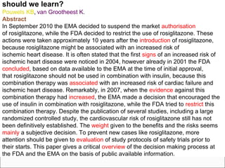 should we learn?
Pouwels KB, van Grootheest K.
Abstract
In September 2010 the EMA decided to suspend the market authorisation
of rosiglitazone, while the FDA decided to restrict the use of rosiglitazone. These
actions were taken approximately 10 years after the introduction of rosiglitazone,
because rosiglitazone might be associated with an increased risk of
ischemic heart disease. It is often stated that the first signs of an increased risk of
ischemic heart disease were noticed in 2004, however already in 2001 the FDA
concluded, based on data available to the EMA at the time of initial approval,
that rosiglitazone should not be used in combination with insulin, because this
combination therapy was associated with an increased risk of cardiac failure and
ischemic heart disease. Remarkably, in 2007, when the evidence against this
combination therapy had increased, the EMA made a decision that encouraged the
use of insulin in combination with rosiglitazone, while the FDA tried to restrict this
combination therapy. Despite the publication of several studies, including a large
randomized controlled study, the cardiovascular risk of rosiglitazone still has not
been definitively established. The weight given to the benefits and the risks seems
mainly a subjective decision. To prevent new cases like rosiglitazone, more
attention should be given to evaluation of study protocols of safety trials prior to
their starts. This paper gives a critical overview of the decision making process at
the FDA and the EMA on the basis of public available information.
 