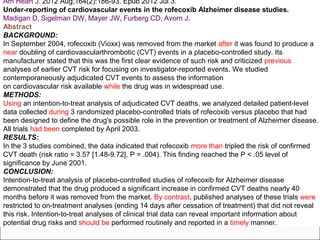 Am Heart J. 2012 Aug;164(2):186-93. Epub 2012 Jul 3.
Under-reporting of cardiovascular events in the rofecoxib Alzheimer disease studies.
Madigan D, Sigelman DW, Mayer JW, Furberg CD, Avorn J.
Abstract
BACKGROUND:
In September 2004, rofecoxib (Vioxx) was removed from the market after it was found to produce a
near doubling of cardiovascularthrombotic (CVT) events in a placebo-controlled study. Its
manufacturer stated that this was the first clear evidence of such risk and criticized previous
analyses of earlier CVT risk for focusing on investigator-reported events. We studied
contemporaneously adjudicated CVT events to assess the information
on cardiovascular risk available while the drug was in widespread use.
METHODS:
Using an intention-to-treat analysis of adjudicated CVT deaths, we analyzed detailed patient-level
data collected during 3 randomized placebo-controlled trials of rofecoxib versus placebo that had
been designed to define the drug's possible role in the prevention or treatment of Alzheimer disease.
All trials had been completed by April 2003.
RESULTS:
In the 3 studies combined, the data indicated that rofecoxib more than tripled the risk of confirmed
CVT death (risk ratio = 3.57 [1.48-9.72], P = .004). This finding reached the P < .05 level of
significance by June 2001.
CONCLUSION:
Intention-to-treat analysis of placebo-controlled studies of rofecoxib for Alzheimer disease
demonstrated that the drug produced a significant increase in confirmed CVT deaths nearly 40
months before it was removed from the market. By contrast, published analyses of these trials were
restricted to on-treatment analyses (ending 14 days after cessation of treatment) that did not reveal
this risk. Intention-to-treat analyses of clinical trial data can reveal important information about
potential drug risks and should be performed routinely and reported in a timely manner.
 