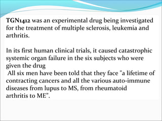 TGN1412 was an experimental drug being investigated
for the treatment of multiple sclerosis, leukemia and
arthritis.

In its first human clinical trials, it caused catastrophic
systemic organ failure in the six subjects who were
given the drug
 All six men have been told that they face "a lifetime of
contracting cancers and all the various auto-immune
diseases from lupus to MS, from rheumatoid
arthritis to ME”.
 