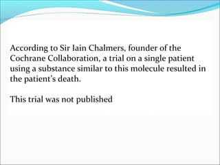 According to Sir Iain Chalmers, founder of the
Cochrane Collaboration, a trial on a single patient
using a substance similar to this molecule resulted in
the patient’s death.

This trial was not published
 