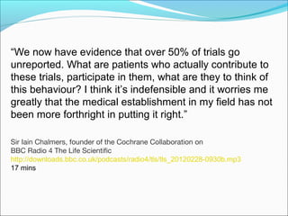 “We now have evidence that over 50% of trials go
unreported. What are patients who actually contribute to
these trials, participate in them, what are they to think of
this behaviour? I think it’s indefensible and it worries me
greatly that the medical establishment in my field has not
been more forthright in putting it right.”

Sir Iain Chalmers, founder of the Cochrane Collaboration on
BBC Radio 4 The Life Scientific
http://downloads.bbc.co.uk/podcasts/radio4/tls/tls_20120228-0930b.mp3
17 mins
 