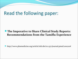 Read the following paper:


The Imperative to Share Clinical Study Reports:
  Recommendations from the Tamiflu Experience


 http://www.plosmedicine.org/article/info:doi/10.1371/journal.pmed.1001201#
 