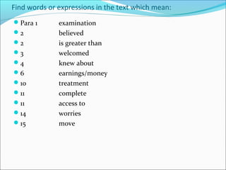 Find words or expressions in the text which mean:
Para 1       examination
2            believed
2            is greater than
3            welcomed
4            knew about
6            earnings/money
10           treatment
11           complete
11           access to
14           worries
15           move
 