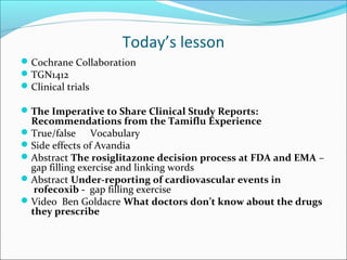 Today’s lesson
 Cochrane Collaboration
 TGN1412
 Clinical trials

 The Imperative to Share Clinical Study Reports:
  Recommendations from the Tamiflu Experience
 True/false     Vocabulary
 Side effects of Avandia
 Abstract The rosiglitazone decision process at FDA and EMA –
  gap filling exercise and linking words
 Abstract Under-reporting of cardiovascular events in
   rofecoxib - gap filling exercise
 Video Ben Goldacre What doctors don’t know about the drugs
  they prescribe
 