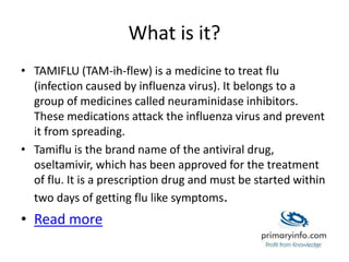 What is it?
• TAMIFLU (TAM-ih-flew) is a medicine to treat flu
(infection caused by influenza virus). It belongs to a
group of medicines called neuraminidase inhibitors.
These medications attack the influenza virus and prevent
it from spreading.
• Tamiflu is the brand name of the antiviral drug,
oseltamivir, which has been approved for the treatment
of flu. It is a prescription drug and must be started within
two days of getting flu like symptoms.
• Read more