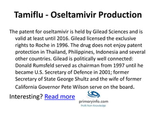 Tamiflu - Oseltamivir Production
The patent for oseltamivir is held by Gilead Sciences and is
valid at least until 2016. Gilead licensed the exclusive
rights to Roche in 1996. The drug does not enjoy patent
protection in Thailand, Philippines, Indonesia and several
other countries. Gilead is politically well connected:
Donald Rumsfeld served as chairman from 1997 until he
became U.S. Secretary of Defence in 2001; former
Secretary of State George Shultz and the wife of former
California Governor Pete Wilson serve on the board.
Interesting? Read more