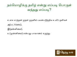 நம்மொமொழிக்கு தமிழ் என்று எப்படி ொபொருள் 
வந்தது எப்படி? 
தமிழின் ொமய் எழுத்துக்களில் வல்லினத்தில் ஒன்றும், 
ொமல்லினத்தில் ஒன்றும், இடைடையினத்தில் ஒன்றுமொக மூன்று 
ொமொயழுத்துக்கைள­த் 
ேதர்ந்ொதடுத்தனர். 
அவைவ த், ம், ழ் என்பைவ. 
 