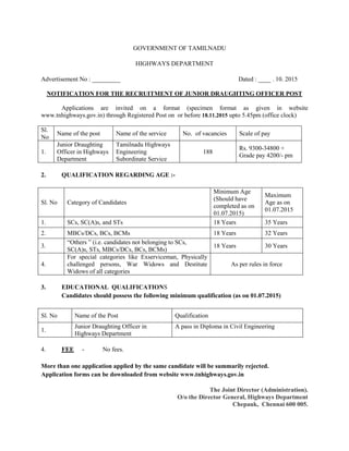 GOVERNMENT OF TAMILNADU
HIGHWAYS DEPARTMENT
Advertisement No : _________ Dated : ____ . 10. 2015
NOTIFICATION FOR THE RECRUITMENT OF JUNIOR DRAUGHTING OFFICER POST
Applications are invited on a format (specimen format as given in website
www.tnhighways.gov.in) through Registered Post on or before 18.11.2015 upto 5.45pm (office clock)
Sl.
No
Name of the post Name of the service No. of vacancies Scale of pay
1.
Junior Draughting
Officer in Highways
Department
Tamilnadu Highways
Engineering
Subordinate Service
188
Rs. 9300-34800 +
Grade pay 4200/- pm
2. QUALIFICATION REGARDING AGE :-
Sl. No Category of Candidates
Minimum Age
(Should have
completed as on
01.07.2015)
Maximum
Age as on
01.07.2015
1. SCs, SC(A)s, and STs 18 Years 35 Years
2. MBCs/DCs, BCs, BCMs 18 Years 32 Years
3.
“Others ” (i.e. candidates not belonging to SCs,
SC(A)s, STs, MBCs/DCs, BCs, BCMs)
18 Years 30 Years
4.
For special categories like Exserviceman, Physically
challenged persons, War Widows and Destitute
Widows of all categories
As per rules in force
3. EDUCATIONAL QUALIFICATIONS
Candidates should possess the following minimum qualification (as on 01.07.2015)
Sl. No Name of the Post Qualification
1.
Junior Draughting Officer in
Highways Department
A pass in Diploma in Civil Engineering
4. FEE - No fees.
More than one application applied by the same candidate will be summarily rejected.
Application forms can be downloaded from website www.tnhighways.gov.in
The Joint Director (Administration).
O/o the Director General, Highways Department
Chepauk, Chennai 600 005.
 