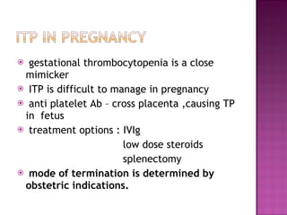 gestational thrombocytopenia is a close mimicker ITP is difficult to manage in pregnancy anti platelet Ab – cross placenta ,causing TP in  fetus  treatment options : IVIg low dose steroids  splenectomy mode of termination is determined by obstetric indications. 