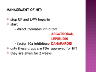 MANAGEMENT OF HIT: stop UF and LMW heparin start - direct thrombin inhibitors :  ARGATROBAN, LEPIRUDIN - factor 10a inhibitors - DANAPAROID only these drugs are FDA  approved for HIT they are given for 2 weeks  
