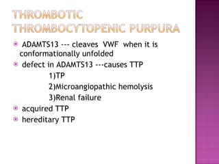 ADAMTS13 --- cleaves  VWF  when it is conformationally unfolded  defect in ADAMTS13 ---causes TTP 1)TP 2)Microangiopathic hemolysis  3)Renal failure  acquired TTP hereditary TTP 