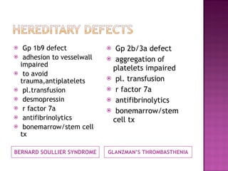 BERNARD SOULLIER SYNDROME GLANZMAN’S THROMBASTHENIA Gp 1b9 defect adhesion to vesselwall impaired to avoid trauma,antiplatelets pl.transfusion desmopressin r factor 7a antifibrinolytics bonemarrow/stem cell  tx Gp 2b/3a defect aggregation of platelets impaired  pl. transfusion r factor 7a antifibrinolytics bonemarrow/stem cell tx 