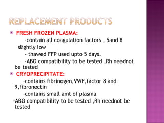 FRESH FROZEN PLASMA: -contain all coagulation factors , 5and 8  slightly low  - thawed FFP used upto 5 days. -ABO compatibility to be tested ,Rh neednot be tested  CRYOPRECIPITATE: -contains fibrinogen,VWF,factor 8 and 9,fibronectin -contains small amt of plasma -ABO compatibility to be tested ,Rh neednot be tested  